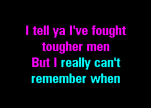 I tell ya I've fought
tougher men

But I really can't
remember when