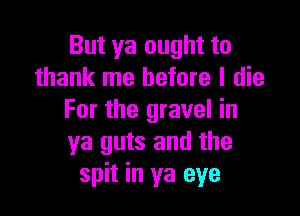 But ya ought to
thank me before I die

For the gravel in
ya guts and the
spit in ya eye