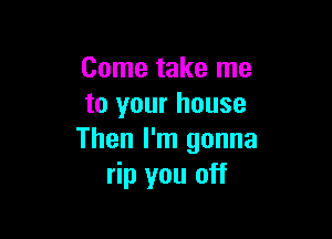 Come take me
to your house

Then I'm gonna
rip you off