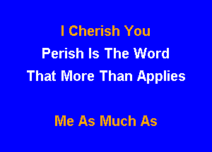 l Cherish You
Perish Is The Word
That More Than Applies

Me As Much As