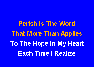 Perish Is The Word
That More Than Applies

To The Hope In My Heart
Each Time I Realize