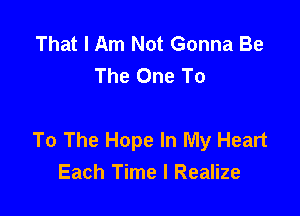 That I Am Not Gonna Be
The One To

To The Hope In My Heart
Each Time I Realize