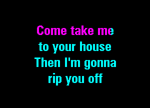 Come take me
to your house

Then I'm gonna
rip you off
