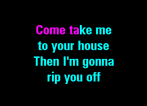 Come take me
to your house

Then I'm gonna
rip you off