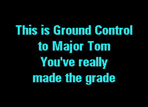 This is Ground Control
to Major Tom

You've really
made the grade
