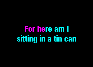 For here am I

sitting in a tin can