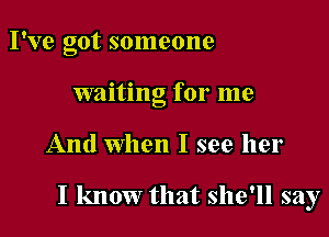 I've got someone
waiting for me

And When I see her

I know that she'll say