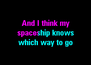 And I think my

spaceship knows
which way to go