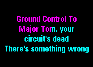 Ground Control To
Maior Tom, your

Circuit's dead
There's something wrong