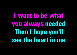 I want to be what
you always needed

Then I hope you'll
see the heart in me