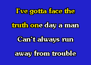 I've gotta face the
truth one day a man
Can't always run

away from trouble