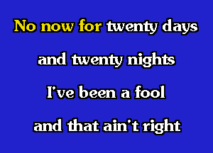 No now for twenty days
and twenty nights
I've been a fool

and that ain't right