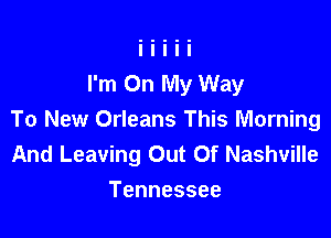 I'm On My Way

To New Orleans This Morning
And Leaving Out Of Nashville
Tennessee