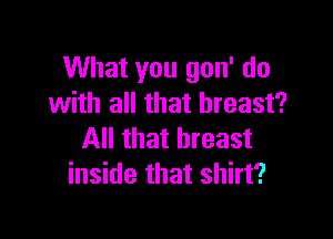 What you gon' do
with all that breast?

All that breast
inside that shirt?