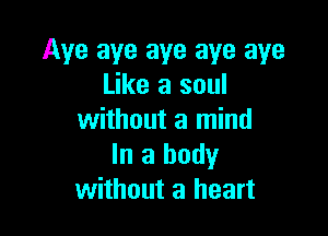 Aye aye aye aye aye
Like a soul

without a mind
In a body
without a heart