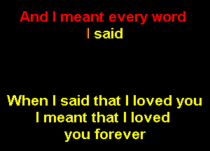 And I meant every word
I said

When I said that I loved you
I meant that I loved
you forever