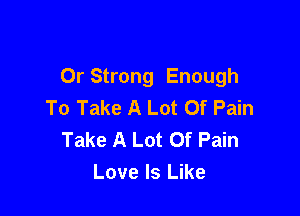 Or Strong Enough
To Take A Lot Of Pain

Take A Lot Of Pain
Love Is Like