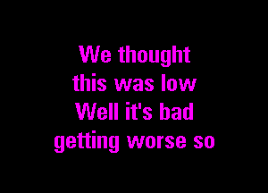 We thought
this was low

Well it's bad
getting worse so