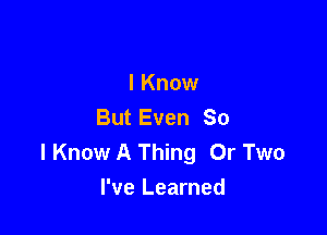 I Know
But Even So

I Know A Thing 0r Two
I've Learned