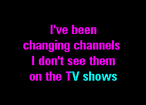 I've been
changing channels

I don't see them
on the TV shows