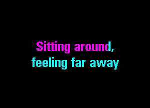 Sitting around,

feeling far away