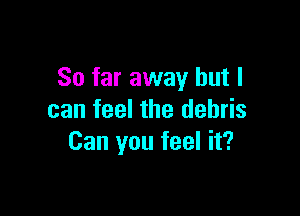 So far away but I

can feel the debris
Can you feel it?
