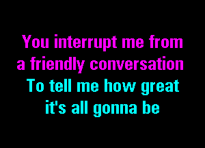 You interrupt me from

a friendly conversation

To tell me how great
it's all gonna be