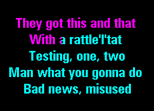 They got this and that
With a rattle'l'tat
Testing, one, two

Man what you gonna do
Bad news, misused