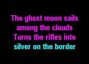 The ghost moon sails
among the clouds

Turns the rifles into
silver on the border