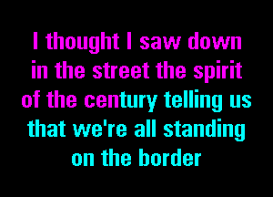I thought I saw down
in the street the spirit
of the century telling us
that we're all standing
on the border