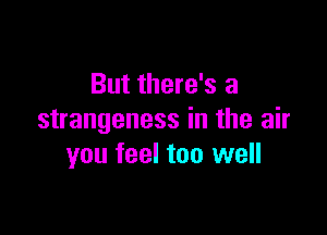 But there's a

strangeness in the air
you feel too well