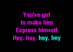You've got
to make him

Express himself
Hey.hey,hey,hey