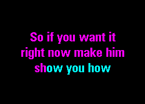 So if you want it

right now make him
show you how