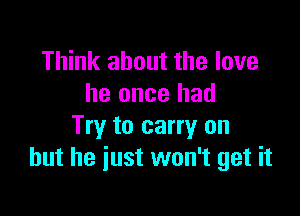 Think about the love
he once had

Try to carry on
but he just won't get it