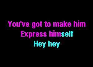 You've got to make him

Express himself
Hey hey