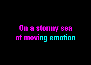 On a stormy sea

of moving emotion