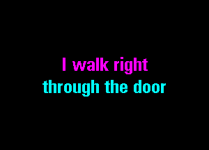 I walk right

through the door