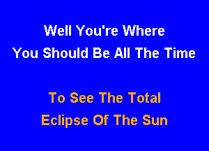 Well You're Where
You Should Be All The Time

To See The Total
Eclipse Of The Sun