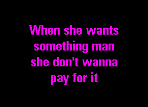 When she wants
something man

she don't wanna
pay for it