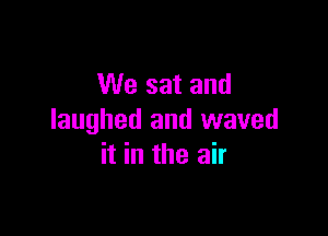 We sat and

laughed and waved
it in the air