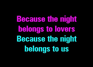 Because the night
belongs to lovers

Because the night
belongs to us