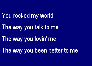 You rocked my world

The way you talk to me

The way you lovin' me

The way you been better to me