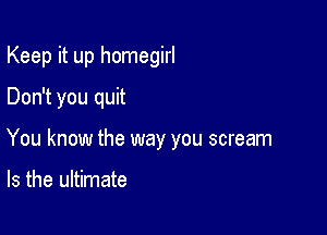 Keep it up homegirl
Don't you quit

You know the way you scream

Is the ultimate