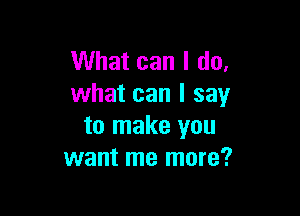 What can I do,
what can I say

to make you
want me more?