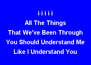 All The Things
That We've Been Through

You Should Understand Me
Like I Understand You