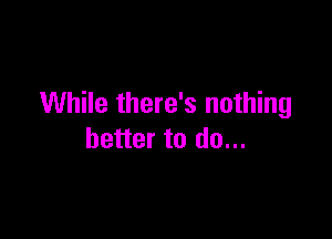 While there's nothing

better to do...