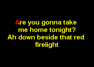 Are you gonna take
me home tonight?

Ah down beside that red
firelight