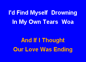 I'd Find Myself Drowning
In My Own Tears Woa

And If I Thought
Our Love Was Ending