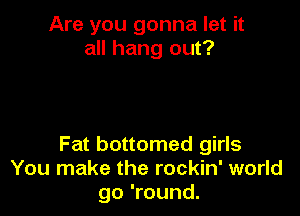 Are you gonna let it
all hang out?

Fat bottomed girls
You make the rockin' world
go 'round.