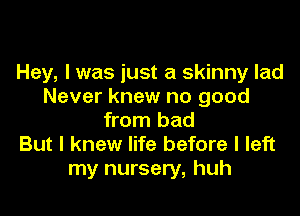 Hey, I was just a skinny lad
Never knew no good

from bad
But I knew life before I left
my nursery, huh